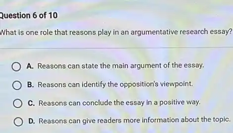 Question 6 of 10
What is one role that reasons play in an argumentative research essay?
A. Reasons can state the main argument of the essay.
B. Reasons can identify the opposition's viewpoint.
C. Reasons can conclude the essay in a positive way.
D. Reasons can give readers more information about the topiC.