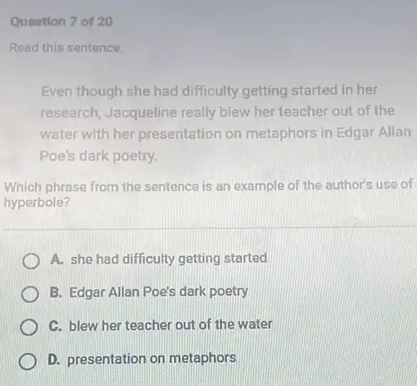 Question 7 of 20
Read this sentence:
Even though she had difficulty getting started in her
research, Jacqueline really blew her teacher out of the
water with her presentation on metaphors in Edgar Allan
Poe's dark poetry.
Which phrase from the sentence is an example of the author's use of
hyperbole?
A. she had difficulty getting started
B. Edgar Allan Poe's dark poetry
C. blew her teacher out of the water
D. presentation on metaphors