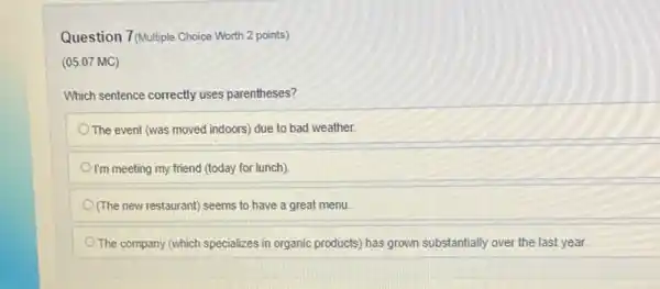 Question 7(Multiple Choice Worth 2 points)
(05.07 MC)
Which sentence correctly uses parentheses?
The event (was moved indoors) due to bad weather.
I'm meeting my friend (today for lunch).
(The new restaurant) seems to have a great menu
The company (which specializes in organic products) has grown substantially over the last year.