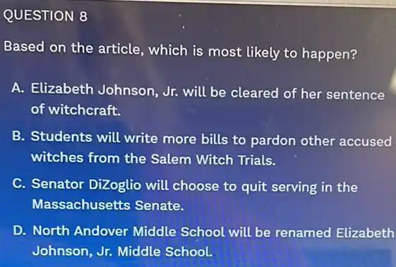 QUESTION 8
Based on the article , which is most likely to happen?
A. Elizabeth Johnson Jr. will be cleared of her sentence
of witchcraft.
B. Students will write more bills to pardon other accused
witches from the Salem Witch Trials.
C. Senator DiZoglio will choose to quit serving in the
Massachusetts Senate.
D. North Andover Middle School will be renamed Elizabeth
Johnson, Jr. Middle School.