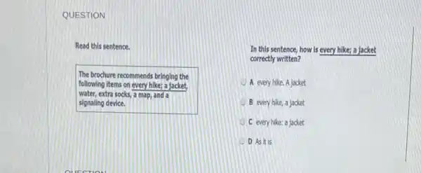 QUESTION
Read this sentence.
The brochure recommends bringing the
following items on every hike; a jacket,
water, extra socks, a map, and a
signaling device.
In this sentence, how Is every hike; a jacket
correctly written?
A every hike. A jacket
B every hike, a jacket
C every hike: a jacket
D Asit is