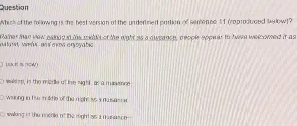 Question
Which of the following is the best version of the underlined portion of sentence 11 (reproduced below)?
Rather than view waking in the middle of the night as a nuisance,people appear to have welcomed it as
natural, useful, and even enjoyable
(as it is now)
waking, in the middle of the night, as a nuisance:
waking in the middle of the night as a nuisance:
waking in the middle of the night as a nuisance-