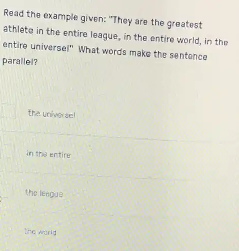 Read the example given:"They are the greatest
athlete in the entire league, in the entire world, in the
entire universe!" What words make the sentence
parallel?
the universe!
in the entire
the league
the world