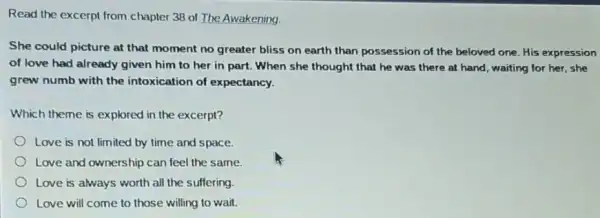 Read the excerpt from chapter 38 of The Awakening.
She could picture at that moment no greater bliss on earth than possession of the beloved one. His expression
of love had already given him to her in part. When she thought that he was there at hand, waiting for her, she
grew numb with the intoxication of expectancy.
Which theme is explored in the excerpt?
Love is not limited by time and space.
Love and ownership can feel the same.
Love is always worth all the suffering
Love will come to those willing to wait.