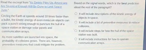 Read the excerpt from "As Debris Piles Up Americans
Are Skeptical Enough Will Be Done to Limit Space
Junk."
Circling the Earth at speeds around 10 times faster than
a bullet, the kinetic energy of even miniscule objects can
pack a punch strong enough to puncture the hull of a
space station or damage solar panels and
communication arrays.
As more satellites are launched into space, the
probability of collisions grows There are, however,
preventive measures that could mitigate the problem.
Based on the signal words, which is the best prediction
about the rest of the paragraph?
It will include descriptions of the kinetic energy of
objects in space.
It will include a list of preventive measures to reduce
collisions.
It will include steps for how the hull of the space
station was built.
It will include instructions for how to operate
communication arrays.