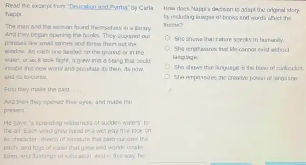 Read the excerpt from "Deucalion and Pyrrha" by Carla
Nappi
The man and the woman found themselves in a library.
And they began opening the books. They scooped out
phrases like small stones and threw them out the
window. As each one landed on the ground or in the
water, or as it took flight, it grew into a being that could
inhabit this new world and populate its then its now,
and its to-come.
First they made the past. __
And then they opened their eyes, and made the
present.
He gave "a spreading wilderness of sudden waters" to
the air. Each word grew liquid in a wet way that took on
its character: sheets of moisture that bled out over the
earth, and fogs of water that grew wild worlds inside
them, and flashings of saturation. And in this way,he
How does Nappi's decision to adapt the original story
by including images of books and words affect the
theme?
She shows that nature speaks to humanity.
She emphasizes that life cannot exist without
language.
She shows that language is the base of civilization.
She emphasizes the creative power of language.