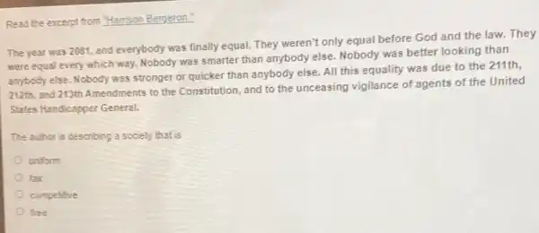 Read the excerpt from "Hamison Bergeron."
The year was 2081 , and everybody was finally equal. They weren't only equal before God and the law. They
were equal every which way. Nobody was smarter than anybody else. Nobody was better looking than
anybody else. Nobody was stronger or quicker than anybody else. All this equality was due to the 211th,
212th, and 213th Amendments to the Constitution, and to the unceasing vigilance of agents of the United
States Handicapper General.
The author is describing a society that is
uniform
fair
competive
free