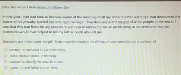 Read the excerpt from Notes of a Native Son.
In that year I had had time to become aware of the meaning of all my father's bilter warnings, had discovered the
secret of his proudly pursed lips and rigid carriage: I had discovered the weight of white people in the world.. I
saw that this had been for my ancestors and now would be for me an awful thing to live with and that the
bitterness which had helped to kill my father could also kill me.
Baldwin's use of the word "weight" helps readers visualize the effects of racial prejudice as a burden that
creates tension and strain in the body.
builds muscle mass in the body.
causes an inability to react to stress.
eases up and lightens over time.