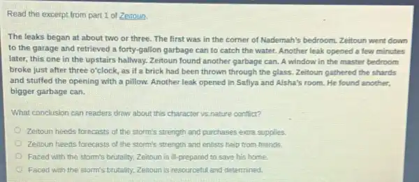 Read the excerpt from part 1 of Zeitoun
The leaks began at about two or three.The first was in the corner of Nademah's bedroom. Zeitoun went down
to the garage and retrieved a forty-gallon garbage can to catch the water. Another leak opened a few minutes
later, this one in the upstairs hallway.Zeitoun found another garbage can. A window in the master bedroom
broke just after three o'clock, as if a brick had been thrown through the glass.Zeitoun gathered the shards
and stuffed the opening with a pillow.Another leak opened in Safiya and Aisha's room.He found another.
bigger garbage can.
What conclusion can readers draw about this character vs.nature conflict?
Zeitoun heeds forecasts of the storm's strength and purchases extra supplies.
Zeitoun heeds forecasts of the storm's strength and enlists help from friends
Faced with the storm's brutality, Zeitoun is M-prepared to save his home.
Faced with the storm's brutality. Zeitoun is resourceful and determined.