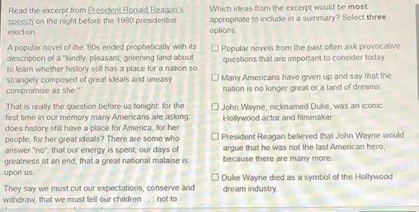 Read the excerpt from President Ronald Reagan's
speech on the night before the 1980 presidential
election
A popular novel of the "60s ended prophetically with its
description of a "kindly, pleasant greening land about
to learn whether history still has a place for a nation so
strangely composed of greatideals and uneasy
compromise as she."
That is really the question before us tonight.for the
first time in our memory many Americans are asking:
does history still have a place for America for her
people, for her great ideals? There are some who
answer "no"; that our energy is spent, our days of
greatness at an end that a great national malaise is
upon us
They say we must cut our expectations, conserve and
withdraw, that we must tell our children __ not to
Which ideas from the excerpt would be most
appropriate to include in a summary? Select three
options.
Popular novels from the past often ask provocative
questions that are important to consider today.
Many Americans have given up and say that the
nation is no longer great or a land of dreams.
D John Wayne, nicknamed Duke was an iconic
Hollywood actor and filmmaker.
President Reagan believed that John Wayne would
argue that he was not the last American hero,
because there are many more.
Duke Wayne died as a symbol of the Hollywood
dream industry.