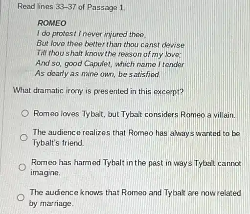 Read lines 33-37 of Passage 1.
ROMEO
I do protest I never injured thee,
But love thee better than thou canst devise
Till thou shalt know the reason of my love;
And so, good Capulet,which name I tender
As dearly as mine own, be satisfied.
What dramatic irony is presented in this excerpt?
Romeo loves Tyball, but Tybalt considers Romeo a villain.
The audience realizes that Romeo has always wanted to be
Tybalt's friend.
Romeo has harmed Tybalt in the past in ways Tybalt cannot
imagine.
The audience knows that Romeo and Tybalt are now related
by marriage.