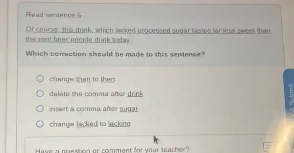 Read sentence 5
Of course, this drink which lacked processed sugar tasted far less sweet than
the root beer people drink today.
Which correction should be made to this sentence?
change than to then
delete the comma after drink
insert a comma after sugar
change lacked to lacking