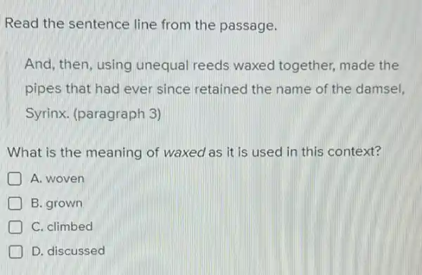 Read the sentence line from the passage.
And, then, using unequal reeds waxed together, made the
pipes that had ever since retained the name of the damsel,
Syrinx. (paragraph 3)
What is the meaning of waxed as it is used in this context?
A. woven
B. grown
C. climbed
D. discussed