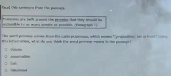 Read this sentence from the passage.
Museums are built around the premise that they should be
accessible to as many people as possible. (Paragraph 1)
The word premise comes from the Latin praemissa , which means "(proposition) set in front." Using
this information, what do you think the word premise means in the passage?
debate
assumption
fact
falsehood