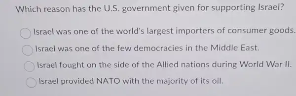 Which reason has the U.S . government given for supporting Israel?
Israel was one of the world's largest importers of consumer goods.
Israel was one of the few democracies in the Middle East.
Israel fought on the side of the Allied nations during World War 11.
Israel provided NATO with the majority of its oil.