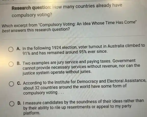 Research question: How many countries already have
compulsory voting?
Which excerpt from "Compulsory Voting: An Idea Whose Time Has Come"
best answers this research question?
A. In the following 1924 election, voter turnout in Australia climbed to
91%  and has remained around 95%  ever since.
B. Two examples are jury service and paying taxes Government
cannot provide necessary services without revenue nor can the
justice system operate without juries.
C. According to the Institute for Democracy and Electoral Assistance,
about 32 countries around the world have some form of
compulsory voting __
D. I measure candidates by the soundness of their ideas rather than
by their ability to rile up resentments or appeal to my party
platform.