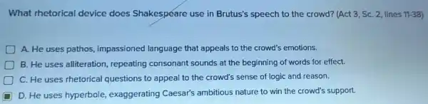 What rhetorical device does Shakespeare use in Brutus's speech to the crowd? (Act 3, SC. 2, lines 11.-38)
A. He uses pathos impassioned language that appeals to the crowd's emotions.
B. He uses alliteration,repeating consonant sounds at the beginning of words for effect.
D C. He uses rhetorical questions to appeal to the crowd's sense of logic and reason.
D D. He uses hyperbole,exaggerating Caesar's ambitious nature to win the crowd's support.