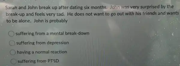 Sarah and John break up after dating six months. John was very surprised by the
break-up and feels very sad. He does not want to go out with his friends and wants
to be alone. John is probably
suffering from a mental break-down
suffering from depression
having a normal reaction
suffering from. PTSD