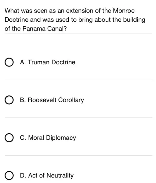 What was seen as an extension of the Monroe
Doctrine and was used to bring about the building
of the Panama Canal?
A. Truman Doctrine
B. Roosevelt Corollary
C. Moral Diplomacy
D. Act of Neutrality