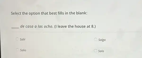 Select the option that best fills in the blank:
__ de casa a las ocho. (I leave the house at 8.)
Salir
Salgo
Salio
Salo