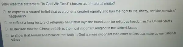 Why was the statement "In God We Trust" chosen as a national motto?
to express a shared belief that everyone is created equally and has the right to life, liberty, and the pursuit of
happiness
to reflect a long history of religious belief that lays the foundation for religious freedom in the United States
to declare that the Christian faith is the most important religion in the United States
to show that Americans believe that faith in God is more important than other beliefs that make up our national
ethos