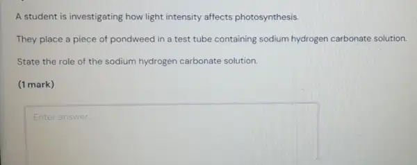 A student is investigating how light intensity affects photosynthesis.
They place a piece of pondweed in a test tube containing sodium hydrogen carbonate solution.
State the role of the sodium hydrogen carbonate solution.
(1 mark)
square