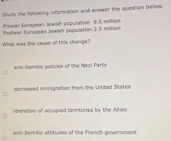 Study the following information and answer the question below.
Prewar European Jewish population 9.5 million
Postwar European Jewish population 3.5 million
What was the cause of this change?
anti-Semitic policies of the Nazi Party
decreased immigration from the United States
liberation of occupied territories by the Allies
anti-Semitic attitudes of the French government