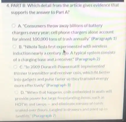 supports the answer to Part A?
A. "Consumers throw away billions of battery
chargers every year; cell phone chargers alone account
for almost 100,000 tons of trash annually;(Paragraph 1)
B. "Nikola Testa first experimented with wireless
induction nearly a century 1) A typical system consists
of a charging base and a recelver" (Paragraph 2)
C. "In 2009 Duracell Powermat in implemented
thinner transmitter and receiver colls, which fit better
into gadgets and pulse faster so they transmit energy
more effectively? (Paragraph 3)
D. When that happens colls embedded in walls will
provide power for large freestanding items, such as
HDTVs and lamps -and eliminate messes of cords
snaked over floors, tangled indrawers and piled up in
landnils." (Paragraph 7)