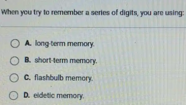 When you try to remember a series of digits, you are using:
A. long-term memory.
B. short-term memory.
C. flashbulb memory.
D. eidetic memory.