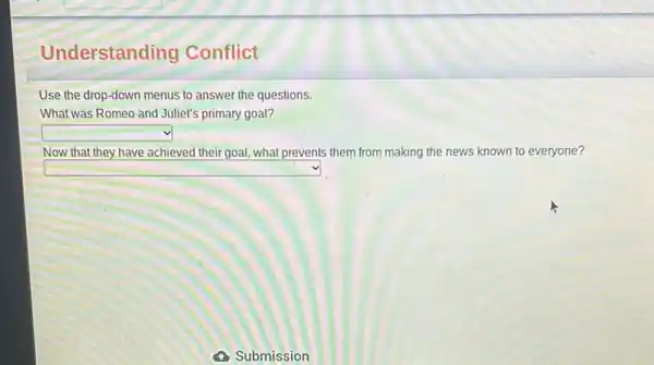 Understanding Conflict
Use the drop-down menus to answer the questions.
What was Romeo and Juliet's primary goal?
square 
Now that they have achieved their goal, what prevents them from making the news known to everyone?
square