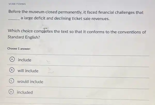 VERB FORMS
Before the museum closed permanently, it faced financia challenges that
__ a large deficit and declining ticket sale revenues.
Which choice completes the text so that it conforms to the conventions of
Standard English?
Choose 1 answer:
A include
B will include
C would include
D included