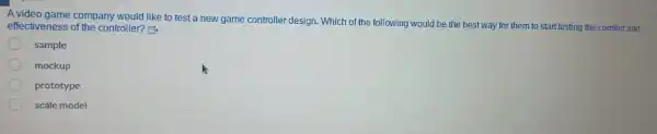 A video game company would like to test a new game controller design. Which of the following would be the best way for them to start testing the comfort and
effectiveness of the controller? E
sample
mockup
prototype
scale model