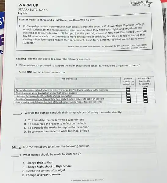 WARM UP
STARE BLITZ, DAY 5
English I
LOWMAN
EDUCATION
Excerpt from "In Three and a Half Hours, an Alarm Will Go Off"
1 (1) Sleep deprivation is pervasive in high schools across the country. (2) Fewer then 20 percent of high school students get the recommended nine hours of sleep they need each night, and two-thirds are classified as severely deprived. (3) And yet, just this past fall, schools in New York City started the school day 40 minutes early to accommodate more extracurricular activities, despite evidence indicating that starting school later could reduce teen car accidents by 65 to 70 percent. (4) What are we doing to our students?
Excerpt from "In Three and a Half Hours, an Alarm Will Go Off" Koond U, and Che: 10251
Adapted by Lowman Education
Reading - Use the text above to answer the following questions.
1. What evidence is provided to support the claim that starting school early could be dangerous to teens?
Select ONE correct answer in each row.

 multicolumn(1)(|c|)( Type of Evidence ) & multicolumn(1)(|c|)( Evidence ) & multicolumn(1)(|c|)( Evidence Not ) 
 Personal anecdotes about how tired teens feel when they're driving to school in the mornings & 
Provided to 
Supported the 
Support
 & 
Provided to 
Support the 
Diam
 
 Statistical facts regarding the effects of sleep deprivation & & 
 Restricts of opinion polls for teens asking how likely they feel they are to get in an accident & & 
 Data showing that delaying the start of the school day would reduce teen car accidents & & 


2. Why do the authors conclude their paragraph by addressing the reader directly?
A. To intimidate the reader with a superior tone
B. To encourage the reader to reflect on the topic
C. To persuade the reader to respond to the author
D. To convince the reader to write to school officials
Editing - Use the text above to answer the following question.
3. What change should be made to sentence 2 ?
A. Change then to than
B. Change high school to High School
C. Delete the comma after night
D. Change severely to severe