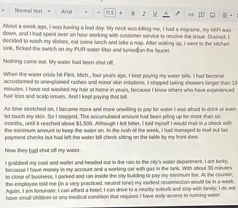About a week ago I was having a bad day. My neck was killing me, I had a migraine, my WiFi was
down, and I had spent over an hour working with customer service to resolve the issue. Drained , I
decided to wash my dishes, eat some lunch and take a nap After waking up, I went to the kitchen
sink, flicked the switch on my PUR water filter and turned on the faucet.
Nothing came out. My water had been shut off.
When the water crisis hit Flint, Mich., four years ago, I kept paying my water bills. I had become
accustomed to unexplained rashes and minor skin irritations . I stopped taking showers longer than 10
minutes. I have not washed my hair at home in years, because I know others who have experienced
hair loss and scalp issues. And I kept paying that bill.
As time stretched on I became more and more unwilling to pay for water I was afraid to drink or even
let touch my skin.So I stopped. The accumulated amount had been piling up for more than six
months, until it reached about 1,500 Although I felt bitter, I told myself I would mail in a check with
the minimum amount to keep the water on.In the rush of the week, I had managed to mail out tax
payment checks but had left the water bill check sitting on the table by my front door.
Now they had shut off my water.
I grabbed my coat and wallet and headed out in the rain to the city's water department. I am lucky,
because I have money in my account and a working car with gas in the tank.With about 30 minutes
to close of business I parked and ran inside the city building to pay my minimum fee. At the counter,
the employee told me (in a very practiced.neutral tone) my earliest reconnection would be in a week.
Again, I am fortunate: I can afford a hotel;I can drive to a nearby suburb and stay with family; I do not
have small children or any medical condition that requires I have daily access to running water.