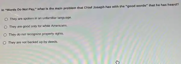 In "Words Do Not Pay," what is the main problem that Chief Joseph has with the "good words" that he has heard?
They are spoken in
They are good only for white Americans.
They do not recognize property rights.
They are not backed up by deeds.