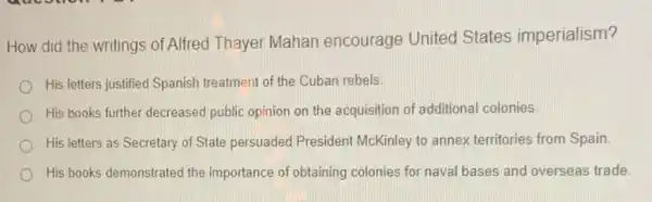 How did the writings of Alfred Thayer Mahan encourage United States imperialism?
His letters justified Spanish treatment of the Cuban rebels.
His books further decreased public opinion on the acquisition of additional colonies
His letters as Secretary of State persuaded President McKinley to annex territories from Spain
His books demonstrated the importance of obtaining colonies for naval bases and overseas trade.