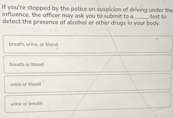 If you're stopped by the police on suspicion of driving under the
influence, the officer may ask you to submit to a __ test to
detect the presence of alcohol or other drugs in your body.
breath, urine, or blood
breath or blood
urine or blood
urine or breath