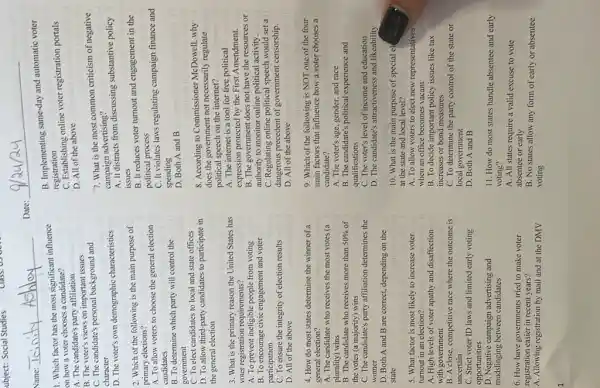 ubject: Social Studies
Class:
Name:
1. Which factor has the most significant influence
on how a voter chooses a candidate?
A. The candidate's party affiliation
B. The voter's views on important issues
C. The candidate's personal background and
character
D. The voter's own demographic characteristics
2. Which of the following is the main purpose of
primary elections?
A. To allow voters to choose the general election
candidates
B. To determine which party will control the
government
C. To elect candidates to local and state offices
D. To allow third-party candidates to participate in
the general election
3. What is the primary reason the United States has
voter registration requirements?
A. To prevent ineligible people from voting
B. To encourage civic engagement and voter
participation
C. To ensure the integrity of election results
tueman
D. All of the above
4. How do most states determine the winner of a
general election?
A. The candidate who receives the most votes (a
plurality) wins
B. The candidate who receives more than 50%  of
the votes (a majority)wins
C. The candidate's party affiliation determines the square 
winner
D. Both A and B are correct, depending on the
state
5. What factor is most likely to increase voter
turnout in an election?
A. High levels of voter apathy and disaffection
with government
B. A close, competitive race where the outcome is
uncertain
C. Strict voter ID laws and limited early voting
opportunities
D. Negative campaign advertising and
mudslinging between candidates
6. How have governments tried to make voter
registration easier in recent years?
A. Allowing registration by mail and at the DMV
Date:
B. Implementing same-day and automatic voter
registration
C. Establishing online voter registration portals
D. All of the above
7. What is the most common criticism of negative
campaign advertising?
A. It distracts from discussing substantive policy
issues
B. It reduces voter turnout and engagement in the
political process
C. It violates laws regulating campaign finance and
spending
D. Both A and B
8. According to Commissioner McDowell, why
does the government not necessarily regulate
political speech on the internet?
A. The internet is a tool for free political
expression protected by the First Amendment.
B. The government does not have the resources or
authority to monitor online political activity.
C. Regulating online political speech would set a
dangerous precedent of government censorship.
D. All of the above
9. Which of the following is NOT one of the four
main factors that influence how a voter chooses a
candidate?
A. The voter's age, gender and race
B. The candidate's political experience and
qualifications
C. The voter's level of income and education
D. The candidate's attractiveness and likeability
10. What is the main purpose of special e)
at the state and local level?
A. To allow voters to elect new representatives
when an office becomes vacant
B. To decide important policy issues like tax
increases or bond measures
C. To determine the party control of the state or
local government
D. Both A and B
11. How do most states handle absentee and early
voting?
A. All states require a valid excuse to vote
absentee or early
B. No states allow any form of early or absentee
voting